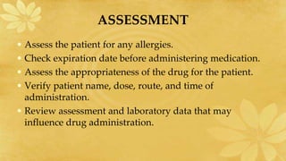 ASSESSMENT
• Assess the patient for any allergies.
• Check expiration date before administering medication.
• Assess the appropriateness of the drug for the patient.
• Verify patient name, dose, route, and time of
administration.
• Review assessment and laboratory data that may
influence drug administration.
 