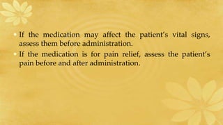 • If the medication may affect the patient’s vital signs,
assess them before administration.
• If the medication is for pain relief, assess the patient’s
pain before and after administration.
 