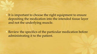 • It is important to choose the right equipment to ensure
depositing the medication into the intended tissue layer
and not the underlying muscle.
• Review the specifics of the particular medication before
administrating it to the patient.
 