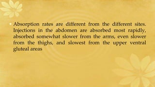 • Absorption rates are different from the different sites.
Injections in the abdomen are absorbed most rapidly,
absorbed somewhat slower from the arms, even slower
from the thighs, and slowest from the upper ventral
gluteal areas
 