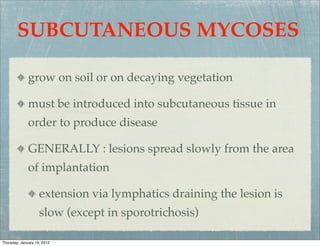 SUBCUTANEOUS MYCOSES

              grow on soil or on decaying vegetation

              must be introduced into subcutaneous tissue in
              order to produce disease

              GENERALLY : lesions spread slowly from the area
              of implantation

                    extension via lymphatics draining the lesion is
                    slow (except in sporotrichosis)

Thursday, January 19, 2012
 