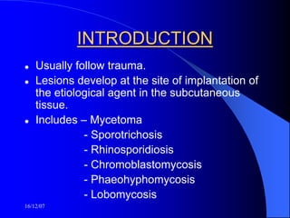 16/12/07
INTRODUCTION
 Usually follow trauma.
 Lesions develop at the site of implantation of
the etiological agent in the subcutaneous
tissue.
 Includes – Mycetoma
- Sporotrichosis
- Rhinosporidiosis
- Chromoblastomycosis
- Phaeohyphomycosis
- Lobomycosis
 