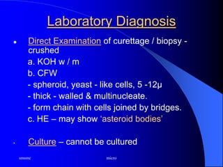 smsmc micro
Laboratory Diagnosis
 Direct Examination of curettage / biopsy -
crushed
a. KOH w / m
b. CFW
- spheroid, yeast - like cells, 5 -12µ
- thick - walled & multinucleate.
- form chain with cells joined by bridges.
c. HE – may show ‘asteroid bodies’
• Culture – cannot be cultured
 