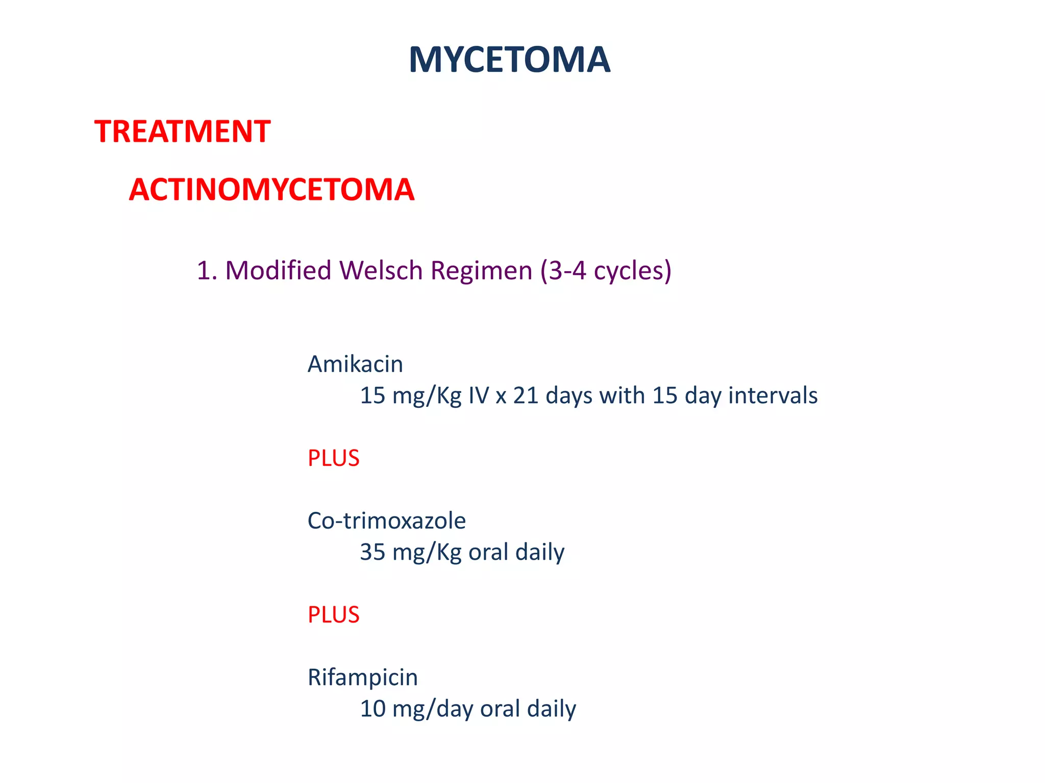 MYCETOMA
TREATMENT
ACTINOMYCETOMA
1. Modified Welsch Regimen (3-4 cycles)
Amikacin
15 mg/Kg IV x 21 days with 15 day intervals
PLUS
Co-trimoxazole
35 mg/Kg oral daily
PLUS
Rifampicin
10 mg/day oral daily
 