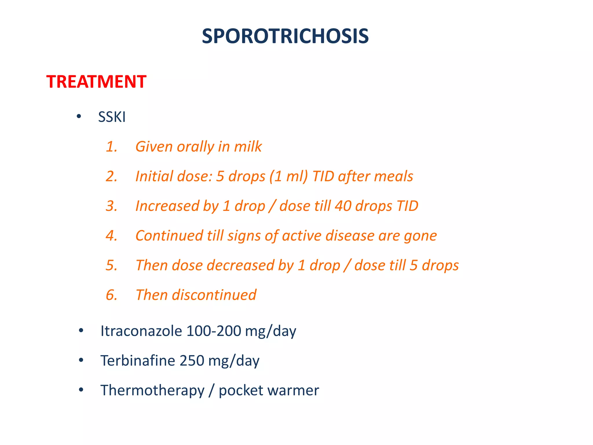 SPOROTRICHOSIS
TREATMENT
• SSKI
1. Given orally in milk
2. Initial dose: 5 drops (1 ml) TID after meals
3. Increased by 1 drop / dose till 40 drops TID
4. Continued till signs of active disease are gone
5. Then dose decreased by 1 drop / dose till 5 drops
6. Then discontinued
• Itraconazole 100-200 mg/day
• Terbinafine 250 mg/day
• Thermotherapy / pocket warmer
 