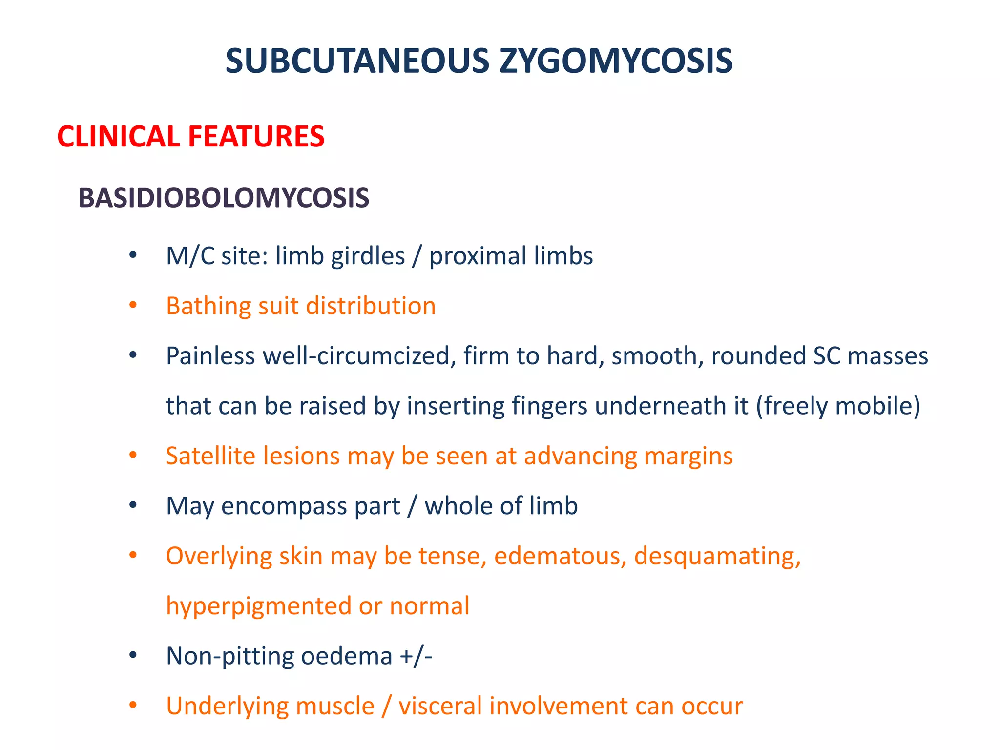 SUBCUTANEOUS ZYGOMYCOSIS
CLINICAL FEATURES
BASIDIOBOLOMYCOSIS
• M/C site: limb girdles / proximal limbs
• Bathing suit distribution
• Painless well-circumcized, firm to hard, smooth, rounded SC masses
that can be raised by inserting fingers underneath it (freely mobile)
• Satellite lesions may be seen at advancing margins
• May encompass part / whole of limb
• Overlying skin may be tense, edematous, desquamating,
hyperpigmented or normal
• Non-pitting oedema +/-
• Underlying muscle / visceral involvement can occur
 