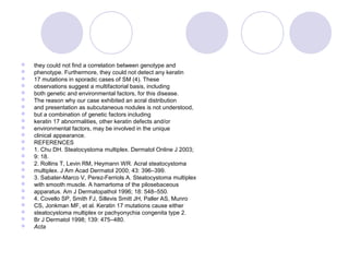  they could not find a correlation between genotype and
 phenotype. Furthermore, they could not detect any keratin
 17 mutations in sporadic cases of SM (4). These
 observations suggest a multifactorial basis, including
 both genetic and environmental factors, for this disease.
 The reason why our case exhibited an acral distribution
 and presentation as subcutaneous nodules is not understood,
 but a combination of genetic factors including
 keratin 17 abnormalities, other keratin defects and/or
 environmental factors, may be involved in the unique
 clinical appearance.
 REFERENCES
 1. Chu DH. Steatocystoma multiplex. Dermatol Online J 2003;
 9: 18.
 2. Rollins T, Levin RM, Heymann WR. Acral steatocystoma
 multiplex. J Am Acad Dermatol 2000; 43: 396–399.
 3. Sabater-Marco V, Perez-Ferriols A. Steatocystoma multiplex
 with smooth muscle. A hamartoma of the pilosebaceous
 apparatus. Am J Dermatopathol 1996; 18: 548–550.
 4. Covello SP, Smith FJ, Sillevis Smitt JH, Paller AS, Munro
 CS, Jonkman MF, et al. Keratin 17 mutations cause either
 steatocystoma multiplex or pachyonychia congenita type 2.
 Br J Dermatol 1998; 139: 475–480.
 Acta
 