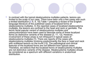  In contrast with the typical steatocystoma multiplex patients, lesions are
limited to the scalp in our case. There have been only a few cases with such
a limited distribution [4 6, 9, 10] Table 1 presents a review of the English-
language literature of the published cases of localized forms of
steatocystoma multiplex. In the reported cases of localized steatocystoma
multiplex, the lesions are confined to the head and neck or genitalia. The
terms facial papular variant of steatocystoma multiplex and
sebocystomatosis have been used to describe some of these localized
forms as distinctive variants of the disease [3, 11, 12]. However,
involvement of these areas is not infrequent in typical cases of
steatocystoma multiplex [1]. There are reports of the cases with
steatocystoma multiplex involving predominantly the face or head and neck
with scattered lesions on the trunk [13]. The pathological and clinical
features of the localized forms are not different from typical cases.
Therefore, we believe that the localized forms of steatocystoma multiplex
are not distinctive variants of the disease. Steatocystoma multiplex should
be considered as a spectrum with different variations in anatomical
distribution.
 
