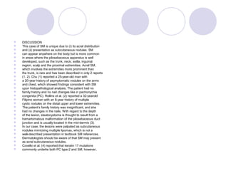  DISCUSSION
 This case of SM is unique due to (i) its acral distribution
 and (ii) presentation as subcutaneous nodules. SM
 can appear anywhere on the body but is more common
 in areas where the pilosebaceous apparatus is well
 developed, such as the trunk, neck, axilla, inguinal
 region, scalp and the proximal extremities. Acral SM,
 which involves the extremities more prominent than
 the trunk, is rare and has been described in only 2 reports
 (1, 2). Chu (1) reported a 25-year-old man with
 a 20-year history of asymptomatic nodules on the arms
 and chest, which showed findings consistent with SM
 upon histopathological analysis. The patient had no
 family history and no nail changes like in pachonychia
 congenita (PC). Rollins et al. (2) reported a 32-yearold
 Filipino woman with an 8-year history of multiple
 cystic nodules on the distal upper and lower extremities.
 The patient’s family history was insignificant, and she
 had no changes in the nails. With regard to the depth
 of the lesion, steatocystoma is thought to result from a
 hamartomatous malformation of the pilosebaceous duct
 junction and is usually located in the mid-dermis (3).
 In our case, the lesions were palpated as subcutaneous
 nodules mimicking multiple lipomas, which is not a
 well-described presentation in textbook SM references.
 Dermatologists should be aware of that SM may present
 as acral subcutaneous nodules.
 Covello et al. (4) reported that keratin 17 mutations
 commonly underlie both PC type-2 and SM, however,
 