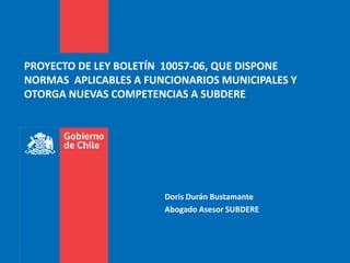 PROYECTO DE LEY BOLETÍN 10057-06, QUE DISPONE
NORMAS APLICABLES A FUNCIONARIOS MUNICIPALES Y
OTORGA NUEVAS COMPETENCIAS A SUBDERE
Doris Durán Bustamante
Abogado Asesor SUBDERE
 