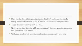 • Place needle almost flat against patient's skin (15") and insert the needle
slowly into the skin so that point of needle can be seen through the skin.
• Inject medication slowly (0.01-0.1 mL).
• Notice at the injecting site, a bleb approximately 6 mm resembling mosquito
bite appears on skin surface.
• Withdraw needle while applying sterile cotton/gauze gently over site.
 