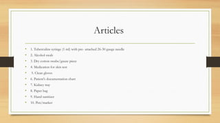 Articles
• 1. Tuberculins syringe (1 ml) with pre- attached 26-30 gauge needle
• 2. Alcohol swab
• 3. Dry cotton swabs/gauze piece
• 4. Medication for skin test
• 5. Clean gloves
• 6. Patient's documentation chart
• 7. Kidney tray
• 8. Paper bag
• 9. Hand sanitizer
• 10. Pen/marker
 