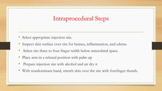 Intraprocedural Steps
• Select appropriate injection site.
• Inspect skin surface over site for braises, inflammation, and edema
• Select site three to four finger width below antecubital space.
• Place arm in a relaxed position with palm up
• Prepare injection site with alcohol and air dry it
• With nondominant hand, stretch skin over the site with forefinger thumb.
 