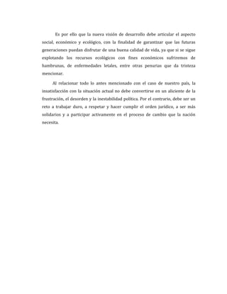 Es por ello que la nueva visión de desarrollo debe articular el aspecto
social, económico y ecológico, con la finalidad de garantizar que las futuras
generaciones puedan disfrutar de una buena calidad de vida, ya que si se sigue
explotando los recursos ecológicos con fines económicos sufriremos de
hambrunas, de enfermedades letales, entre otras penurias que da tristeza
mencionar.
Al relacionar todo lo antes mencionado con el caso de nuestro país, la
insatisfacción con la situación actual no debe convertirse en un aliciente de la
frustración, el desorden y la inestabilidad política. Por el contrario, debe ser un
reto a trabajar duro, a respetar y hacer cumplir el orden jurídico, a ser más
solidarios y a participar activamente en el proceso de cambio que la nación
necesita.
 