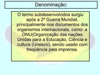 Denominação: O termo subdesenvolvidos surgiu após a 2ª Guerra Mundial, principalmente nos documentos dos organismos internacionais, como: a ONU(Organização das nações Unidas para a Educação, Ciência e cultura (Unesco), sendo usado com freqüência pela imprensa. 