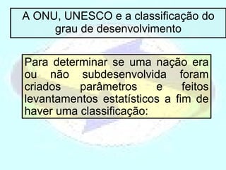 A ONU, UNESCO e a classificação do grau de desenvolvimento Para determinar se uma nação era ou não subdesenvolvida foram criados parâmetros e feitos levantamentos estatísticos a fim de haver uma classificação: 