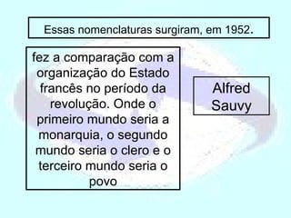 fez a comparação com a organização do Estado francês no período da revolução. Onde o primeiro mundo seria a monarquia, o segundo mundo seria o clero e o terceiro mundo seria o povo Essas nomenclaturas surgiram, em 1952 . Alfred Sauvy 