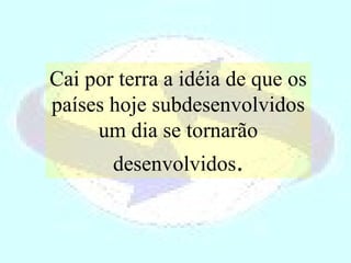 Cai por terra a idéia de que os países hoje subdesenvolvidos um dia se tornarão desenvolvidos . 