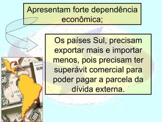 Apresentam forte dependência econômica; Os países Sul, precisam exportar mais e importar menos, pois precisam ter superávit comercial para poder pagar a parcela da dívida externa. 