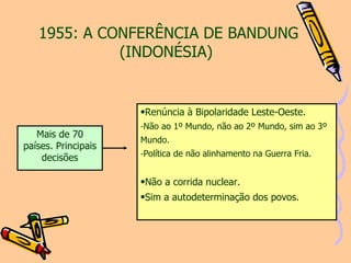 1955: A CONFERÊNCIA DE BANDUNG (INDONÉSIA)   Renúncia à Bipolaridade Leste-Oeste. Não ao 1º Mundo, não ao 2º Mundo, sim ao 3º Mundo. Política de não alinhamento na Guerra Fria. Não a corrida nuclear. Sim a autodeterminação dos povos. Mais de 70 países. Principais decisões 