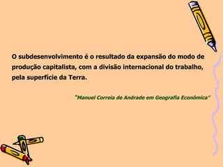 O subdesenvolvimento é o resultado da expansão do modo de produção capitalista, com a divisão internacional do trabalho,  pela superfície da Terra. “ Manuel Correia de Andrade em Geografia Econômica” 