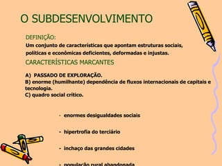 O SUBDESENVOLVIMENTO     CARACTERÍSTICAS MARCANTES   A)  PASSADO DE EXPLORAÇÃO. B)   enorme (humilhante) dependência de fluxos internacionais de capitais e  tecnologia. C)  quadro social crítico.   1-   enormes desigualdades sociais  2-  hipertrofia do terciário 3-  inchaço das grandes cidades 4-  população rural abandonada 5-  violência, corrupção 6-  péssimas condições de educação, saúde, habitação 7-  instituições pouco sólidas. DEFINIÇÃO: Um conjunto de características que apontam estruturas sociais, políticas e econômicas deficientes, deformadas e injustas.  