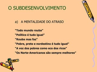 O SUBDESENVOLVIMENTO a)   A MENTALIDADE DO ATRASO “ Todo mundo rouba” “ Político é tudo igual” “ Rouba mas faz” “ Pobre, preto e nordestino é tudo igual” “ A voz dos pobres como eco dos ricos” “ Os Norte-Americanos são sempre melhores” 
