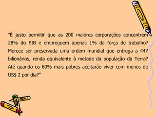 “ É justo permitir que as 200 maiores corporações concentrem 28% do PIB e empreguem apenas 1% da força de trabalho? Merece ser preservada uma ordem mundial que entrega a 447 bilionários, renda equivalente à metade da população da Terra? Até quando os 60% mais pobres aceitarão viver com menos de US$ 2 por dia?”   