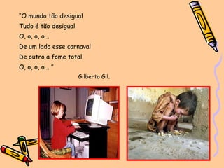 “ O mundo tão desigual Tudo é tão desigual O, o, o, o... De um lado esse carnaval De outro a fome total O, o, o, o... ”  Gilberto Gil. 