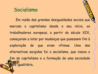 Socialismo Em razão das grandes desigualdades sociais que marcam o capitalismo desde o seu início, os trabalhadores europeus, a partir do século XIX, começaram a lutar por mudanças que pusessem fim à exploração de que eram vítimas. Uma das alternativas surgidas foi o socialismo, que visava o fim do capitalismo e a formação de uma sociedade mais igualitária. 