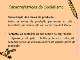 Características do Socialismo Socialização dos meios de produção:   todos os meios de produção pertencem a toda a sociedade, permanecendo sob o controle do Estado.  Portanto , ao contrário do que ocorre no capitalismo,  a riqueza  gerada pelo trabalho pertence a todos, não podendo servir ao enriquecimento de apenas parte da população. 