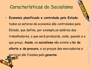 Características do Socialismo Economia planificada e controlada pelo Estado : todos os setores da economia são controlados pelo Estado, que define, por exemplo,os salários dos trabalhadores, o que será produzido, onde, quando e a que preço.  Assim , no  socialismo  não existe a  lei da oferta e da   procura , e os preços das mercadorias e serviços são fixados pelo  governo . 