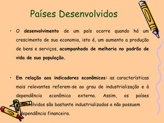 Países Desenvolvidos O  desenvolvimento  de um país ocorre quando há um crescimento de sua economia, isto é, um aumento a produção de bens e serviços,  acompanhado de melhoria no padrão de vida de sua população. Em relação aos indicadores econômicos:  as características mais relevantes referem-se ao grau de industrialização e à dependência econômica externa. Assim, os países desenvolvidos são bastante industrializados e não possuem  dependência financeira. 
