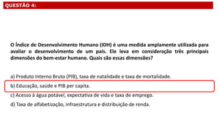 QUESTÃO 4:
O Índice de Desenvolvimento Humano (IDH) é uma medida amplamente utilizada para
avaliar o desenvolvimento de um país. Ele leva em consideração três principais
dimensões do bem-estar humano. Quais são essas dimensões?
a) Produto Interno Bruto (PIB), taxa de natalidade e taxa de mortalidade.
b) Educação, saúde e PIB per capita.
c) Acesso à água potável, expectativa de vida e taxa de emprego.
d) Taxa de alfabetização, infraestrutura e distribuição de renda.
 