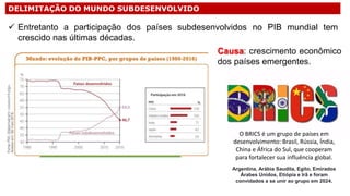 DELIMITAÇÃO DO MUNDO SUBDESENVOLVIDO
 Entretanto a participação dos países subdesenvolvidos no PIB mundial tem
crescido nas últimas décadas.
Causa: crescimento econômico
dos países emergentes.
O BRICS é um grupo de países em
desenvolvimento: Brasil, Rússia, Índia,
China e África do Sul, que cooperam
para fortalecer sua influência global.
Argentina, Arábia Saudita, Egito, Emirados
Árabes Unidos, Etiópia e Irã e foram
convidados a se unir ao grupo em 2024.
 