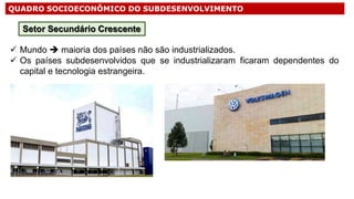 QUADRO SOCIOECONÔMICO DO SUBDESENVOLVIMENTO
 Mundo  maioria dos países não são industrializados.
 Os países subdesenvolvidos que se industrializaram ficaram dependentes do
capital e tecnologia estrangeira.
Setor Secundário Crescente
 