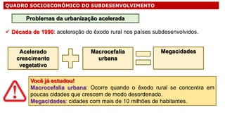 QUADRO SOCIOECONÔMICO DO SUBDESENVOLVIMENTO
 Década de 1990: aceleração do êxodo rural nos países subdesenvolvidos.
Problemas da urbanização acelerada
Acelerado
crescimento
vegetativo
Macrocefalia
urbana
Megacidades
Você já estudou!
Macrocefalia urbana: Ocorre quando o êxodo rural se concentra em
poucas cidades que crescem de modo desordenado.
Megacidades: cidades com mais de 10 milhões de habitantes.
 