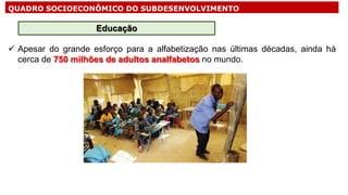 QUADRO SOCIOECONÔMICO DO SUBDESENVOLVIMENTO
 Apesar do grande esforço para a alfabetização nas últimas décadas, ainda há
cerca de 750 milhões de adultos analfabetos no mundo.
Educação
 