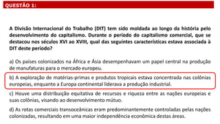 A Divisão Internacional do Trabalho (DIT) tem sido moldada ao longo da história pelo
desenvolvimento do capitalismo. Durante o período do capitalismo comercial, que se
destacou nos séculos XVI ao XVIII, qual das seguintes características estava associada à
DIT deste período?
a) Os países colonizados na África e Ásia desempenhavam um papel central na produção
de manufaturas para o mercado europeu.
b) A exploração de matérias-primas e produtos tropicais estava concentrada nas colônias
europeias, enquanto a Europa continental liderava a produção industrial.
c) Houve uma distribuição equitativa de recursos e riqueza entre as nações europeias e
suas colônias, visando ao desenvolvimento mútuo.
d) As rotas comerciais transoceânicas eram predominantemente controladas pelas nações
colonizadas, resultando em uma maior independência econômica destas áreas.
QUESTÃO 1:
 