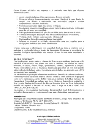 Outras diversas atividades são propostas e já realizadas com êxito por algumas
fraternidades como:

    Apoio a manifestações de defesa e preservação do meio ambiente;
    Promover palestras de conscientização, campanhas (plantio de árvores, doação de
     sangue, etc), debates e conferências com autoridades, grupos e pessoas
     comprometidas e atuantes nessa área;
    Caminhadas ecológicas e pela paz, semana ecológica;
    Engajamento nos processos políticos em ano eleitoral; conscientização política por
     parte dos jufristas e na comunidade;
    Participação em semana social, grito dos excluídos, ceias franciscanas de Natal;
    Visitas e arrecadações de doações para entidades beneficentes e necessitados;
    Visitas e estudos culturais local, nacional e internacional;
    Participação e discussão em campanhas da fraternidade;
    Informar ao regional as atividades desenvolvidas para que contribua com a
     divulgação e inspiração para outras fraternidades.

E tantas outras que se identifiquem com a realidade local, de forma a colaborar com a
sociedade e envolvendo todos os irmãos da fraternidade. Destacando a importância do
anúncio e divulgação das atividades uma maneira eficiente de uma maior participação e
resultados.

Quem e como fazer?
Esta função requer amor a todas as criaturas de Deus, ou seja, qualquer franciscano pode
assumi-lá. Caracterizando uma pessoa que busca a castidade, ser otimista, de oração,
obediente, de escuta, cordial, alegre, questionadora, caridosa, esperançosa e corajosa.
Porém, como sabemos, todas as funções da fraternidade apresentam um bom êxito quando
todos irmãos(ãs) trabalham juntos. Experiências com trabalhos em conjunto com a OFS
tem mostrado bons resultados.
Por ser uma função que requer informações atualizadas e formação do carisma franciscano,
o irmão responsável deve estar disposto a buscar leituras e fontes confiáveis de pesquisa
como: livros franciscanos, escritos de São Francisco, o manifesto da JUFRA, Subsídios da
Campanha da Fraternidade de qualquer ano, livros Bíblicos, o Evangelho, a revista Paz e
Bem, jornais, Declaração Universal dos Diretos Humanos, Carta da Terra, informações
enviadas do regional e nacional da JUFRA, sites e blogs da JUFRA/ OFS/ FFB/
FRANCISCANOS/ CNBB, etc.
Valorizando as necessidades da fraternidade e da sua realidade local, de forma dinâmica e
motivadora. Promovendo os eventos e envolvendo toda a fraternidade para participar.

Referências:
Atribuições da Subsecretaria Regional de Direitos Humanos, Justiça, Paz e Integridade da
Criação. J.F.B. Regional NE A2 CE/PI 2006-2009.
Relatório Sub. DHJPIC – Secretariado Regional Sudeste III – SP, 2008.
Livro de Formação Básica da Jufra.
Evangelho de Mateus.
Estatuto Nacional da Juventude Franciscana no Brasil.


                              Maria Aparecida Pereira Brito
                                 Subsecretária Regional DHJUPIC
                 SECRETARIADO FRATERNO REGIONAL DE SÃO PAULO
               E-mail: cidajufra@yahoo.com.br      MSN: cidamaria_1@hotmail.com
 