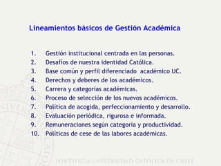 Lineamientos básicos de Gestión Académica  Gestión institucional centrada en las personas. Desafíos de nuestra identidad Católica. Base común y perfil diferenciado  académico UC. Derechos y deberes de los académicos.  Carrera y categorías académicas. Proceso de selección de los nuevos académicos. Política de acogida, perfeccionamiento y desarrollo. Evaluación periódica, rigurosa e informada. Remuneraciones según categoría y productividad. Políticas de cese de las labores académicas. 