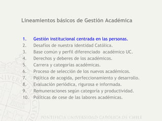 Lineamientos básicos de Gestión Académica Gestión institucional centrada en las personas. Desafíos de nuestra identidad Católica. Base común y perfil diferenciado  académico UC. Derechos y deberes de los académicos.  Carrera y categorías académicas. Proceso de selección de los nuevos académicos. Política de acogida, perfeccionamiento y desarrollo. Evaluación periódica, rigurosa e informada. Remuneraciones según categoría y productividad. Políticas de cese de las labores académicas. 