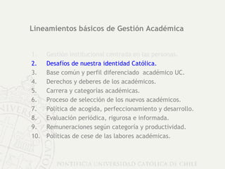 Lineamientos básicos de Gestión Académica Gestión institucional centrada en las personas. Desafíos de nuestra identidad Católica. Base común y perfil diferenciado  académico UC. Derechos y deberes de los académicos.  Carrera y categorías académicas. Proceso de selección de los nuevos académicos. Política de acogida, perfeccionamiento y desarrollo. Evaluación periódica, rigurosa e informada. Remuneraciones según categoría y productividad. Políticas de cese de las labores académicas. 