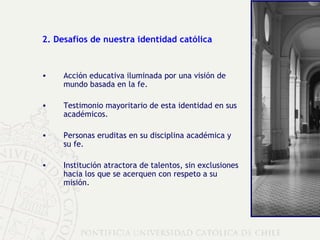 2. Desafíos de nuestra identidad católica Acción educativa iluminada por una visión de mundo basada en la fe. Testimonio mayoritario de esta identidad en sus académicos. Personas eruditas en su disciplina académica y su fe. Institución atractora de talentos, sin exclusiones hacia los que se acerquen con respeto a su misión. 