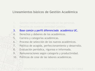 Lineamientos básicos de Gestión Académica Gestión institucional centrada en las personas. Desafíos de nuestra identidad Católica. Base común y perfil diferenciado  académico UC. Derechos y deberes de los académicos.  Carrera y categorías académicas. Proceso de selección de los nuevos académicos. Política de acogida, perfeccionamiento y desarrollo. Evaluación periódica, rigurosa e informada. Remuneraciones según categoría y productividad. Políticas de cese de las labores académicas. 