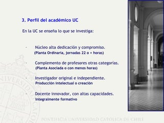 3. Perfil del académico UC En la UC se enseña lo que se investiga: Núcleo alta dedicación y compromiso. (Planta Ordinaria, jornadas 22 o + horas) Complemento de profesores otras categorías. (Planta Asociada o con menos horas) I nvestigador original e independiente. Producción intelectual o creación Docente innovador, con altas capacidades. Integralmente   formativo 