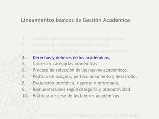 Lineamientos básicos de Gestión Académica Gestión institucional centrada en las personas. Desafíos de nuestra identidad Católica. Base común y perfil diferenciado  académico UC. Derechos y deberes de los académicos.   Carrera y categorías académicas. Proceso de selección de los nuevos académicos. Política de acogida, perfeccionamiento y desarrollo. Evaluación periódica, rigurosa e informada. Remuneraciones según categoría y productividad. Políticas de cese de las labores académicas. 