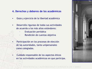 4. Derechos y deberes de los académicos Gozo y ejercicio de la libertad académica Desarrollo riguroso de  todas sus actividades  de acuerdo a los más altos estándares: Evaluación periódica Rendición de cuentas objetiva Participación en los procesos de elección  de las autoridades, tanto unipersonales  como colegiadas. Cuidado responsable de los aspectos éticos  en las actividades académicas en que participa. 