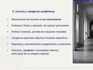5. Carrera y categorías académicas Denominación de acuerdo al  uso internacional. Profesores Titular y Asociado, de carácter permanente Profesor Asistente, período de evaluación renovable. Categorías especiales (adjunto) funciones específicas.   Requisitos y procedimientos categorización o promoción. Instructor,  Ayudante  e Investigador Adjunto,  como parte de la categoría especial. 