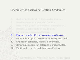 Lineamientos básicos de Gestión Académica Gestión institucional centrada en las personas. Desafíos de nuestra identidad Católica. Base común y perfil diferenciado  académico UC. Derechos y deberes de los académicos.  Carrera y categorías académicas. Proceso de selección de los nuevos académicos. Política de acogida, perfeccionamiento y desarrollo. Evaluación periódica, rigurosa e informada. Remuneraciones según categoría y productividad. Políticas de cese de las labores académicas. 